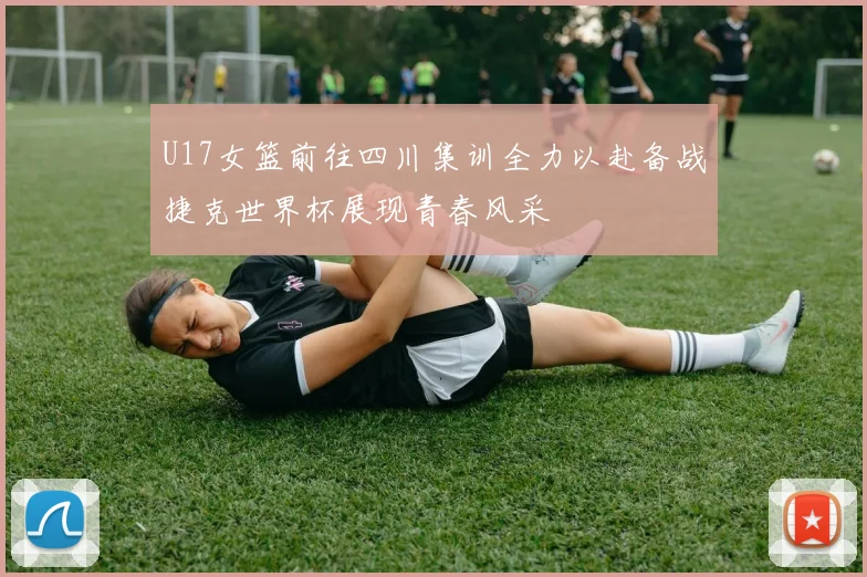 U17女篮前往四川集训全力以赴备战捷克世界杯展现青春风采