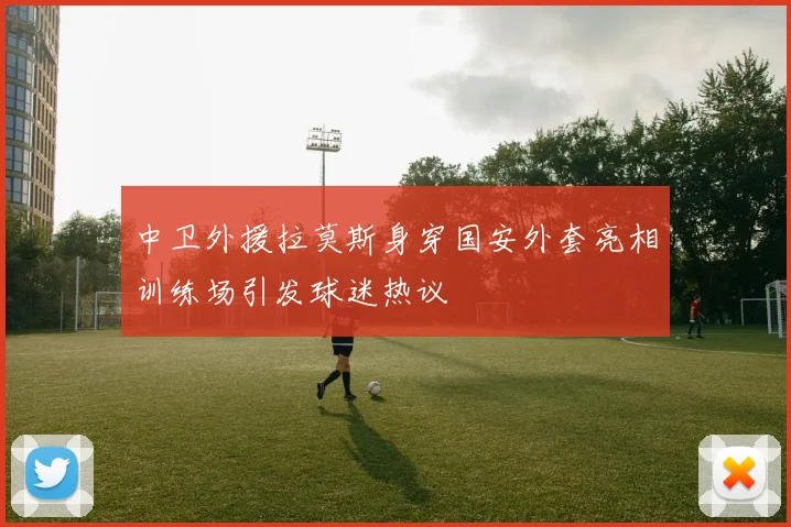 中卫外援拉莫斯身穿国安外套亮相训练场引发球迷热议
