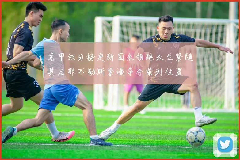 意甲积分榜更新国米领跑米兰紧随其后那不勒斯紧逼争夺前列位置