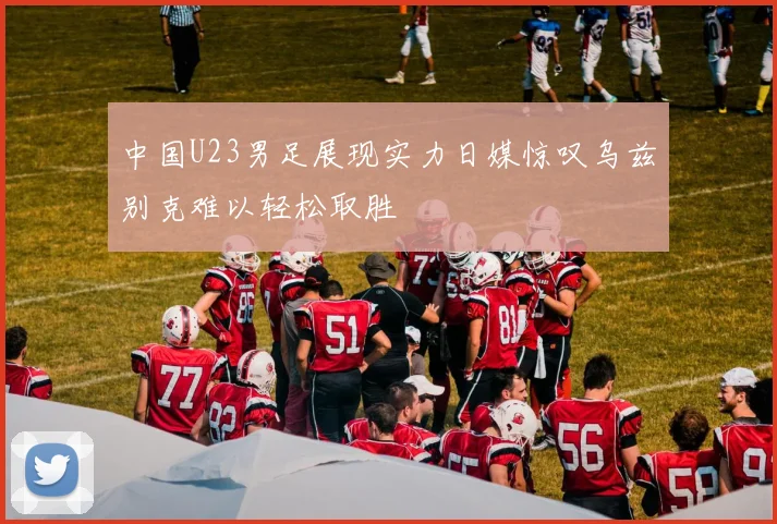 中国U23男足展现实力日媒惊叹乌兹别克难以轻松取胜