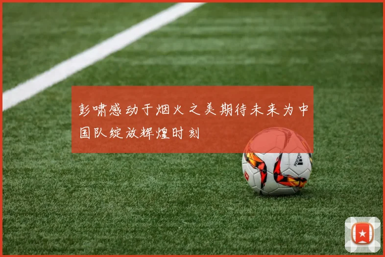彭啸感动于烟火之美期待未来为中国队绽放辉煌时刻
