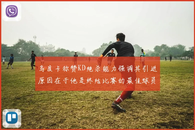 乌度卡称赞KD绝杀能力强调其引进原因在于他是终结比赛的最佳球员