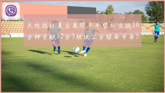 杰伦格林复出表现平平替补出战20分钟贡献12分3助攻三分球命中率50
