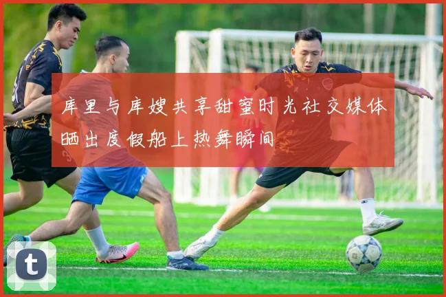 库里与库嫂共享甜蜜时光社交媒体晒出度假船上热舞瞬间