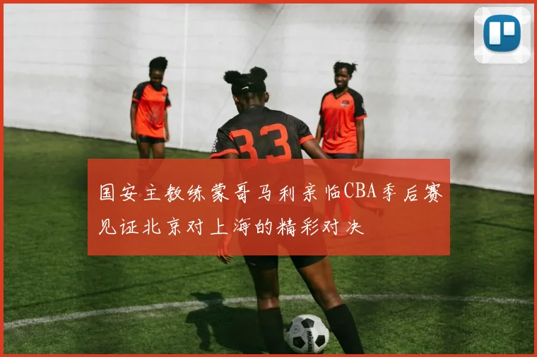 国安主教练蒙哥马利亲临CBA季后赛见证北京对上海的精彩对决