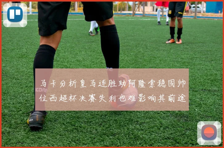 马卡分析皇马连胜助阿隆索稳固帅位西超杯决赛失利也难影响其前途