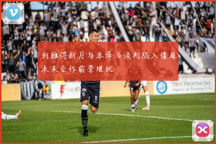 利雅得新月与本泽马谈判陷入僵局未来合作前景堪忧